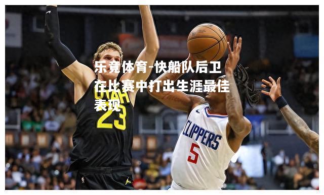 乐竟体育-快船队后卫在比赛中打出生涯最佳表现