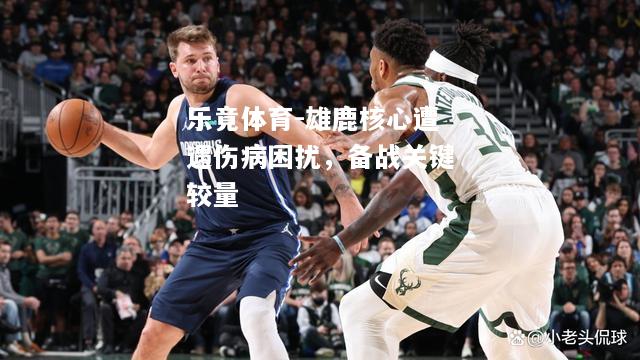 乐竟体育-雄鹿核心遭遇伤病困扰，备战关键较量