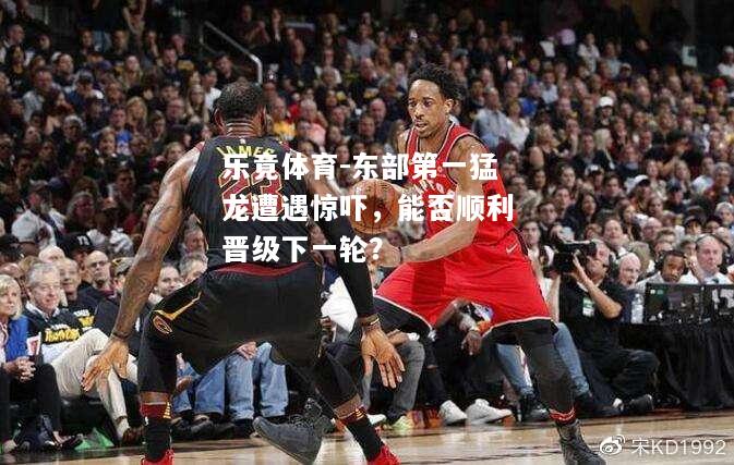乐竟体育-东部第一猛龙遭遇惊吓，能否顺利晋级下一轮？