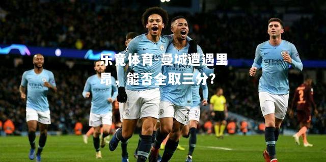 乐竟体育-曼城遭遇里昂，能否全取三分？