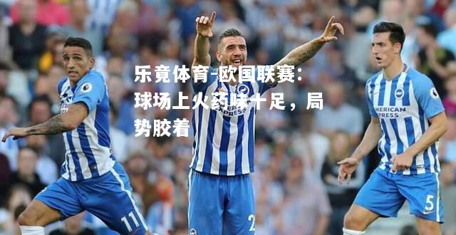 乐竟体育-欧国联赛：球场上火药味十足，局势胶着