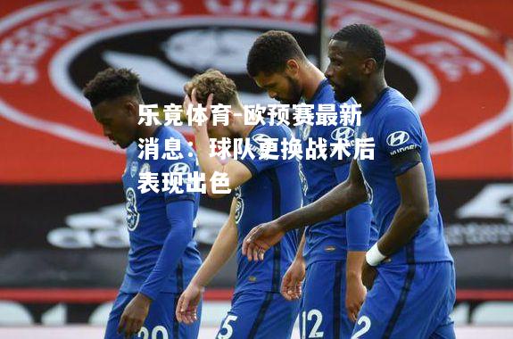 乐竟体育-欧预赛最新消息：球队更换战术后表现出色