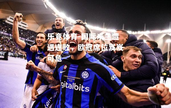 乐竟体育-国际米兰遭遇连败，欧冠席位岌岌可危