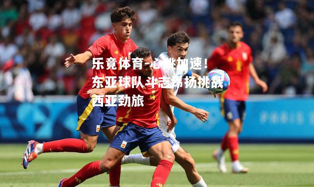 乐竟体育-心跳加速！东亚球队斗志昂扬挑战西亚劲旅