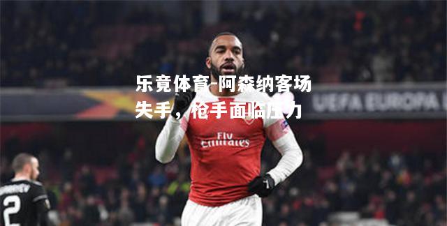 乐竟体育-阿森纳客场失手，枪手面临压力