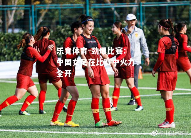 乐竟体育-劲爆比赛：中国女足在比赛中火力全开