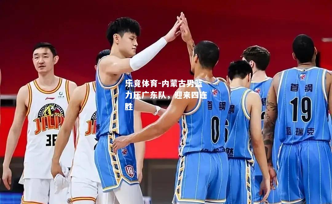 乐竟体育-内蒙古男篮力压广东队，迎来四连胜