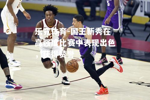 乐竟体育-国王新秀在高强度比赛中表现出色，获得赞誉