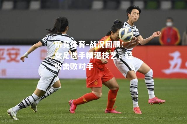 乐竟体育-战况回顾：女足选手精湛技艺，轻松击败对手
