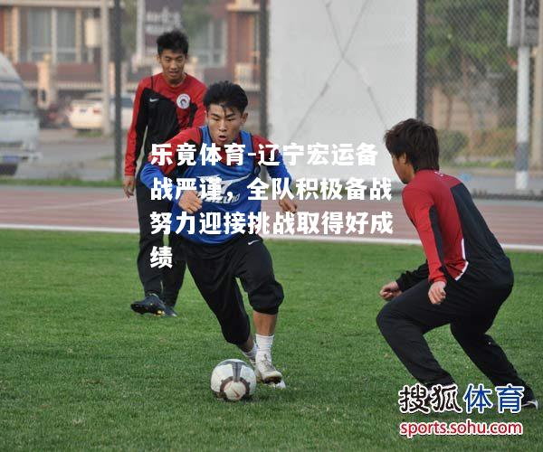 乐竟体育-辽宁宏运备战严谨，全队积极备战努力迎接挑战取得好成绩