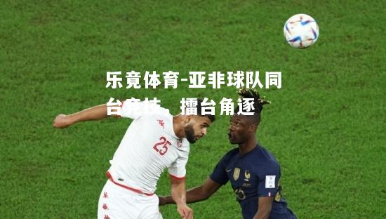 乐竟体育-亚非球队同台竞技，擂台角逐
