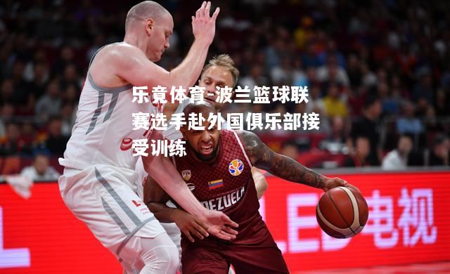 乐竟体育-波兰篮球联赛选手赴外国俱乐部接受训练