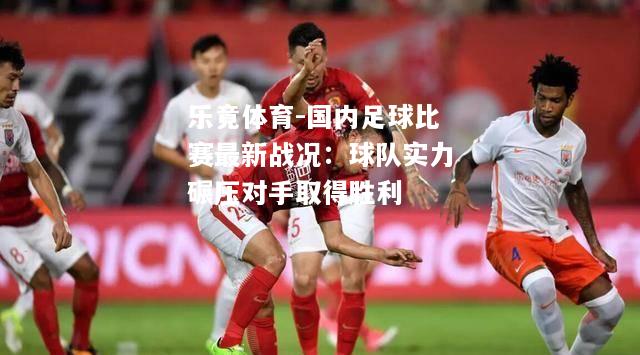 乐竟体育-国内足球比赛最新战况：球队实力碾压对手取得胜利