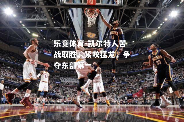 乐竟体育-凯尔特人苦战取胜，紧咬猛龙，争夺东部第一