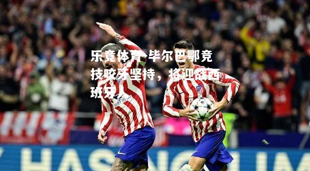 乐竟体育-毕尔巴鄂竞技咬牙坚持，将迎战西班牙人