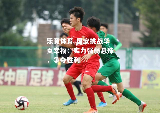 乐竟体育-国安挑战华夏幸福：实力强弱悬殊，争夺胜利