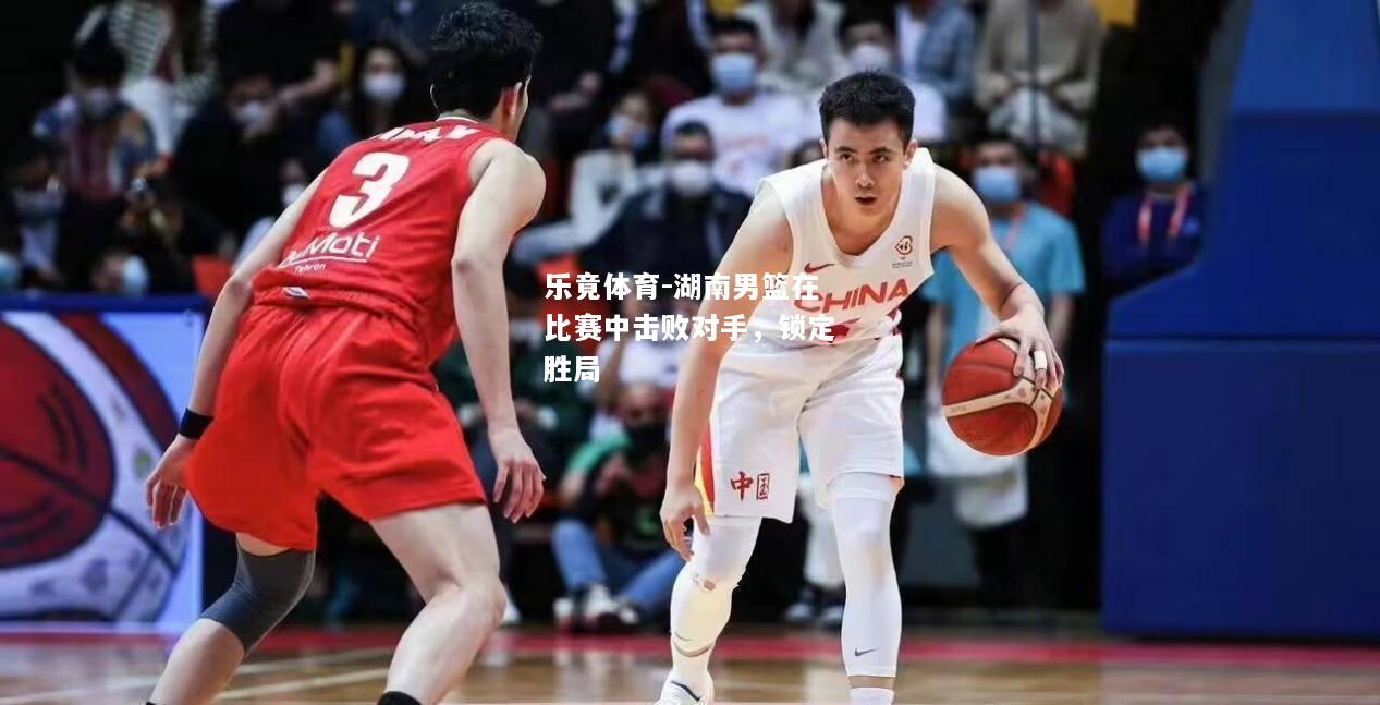 乐竟体育-湖南男篮在比赛中击败对手，锁定胜局