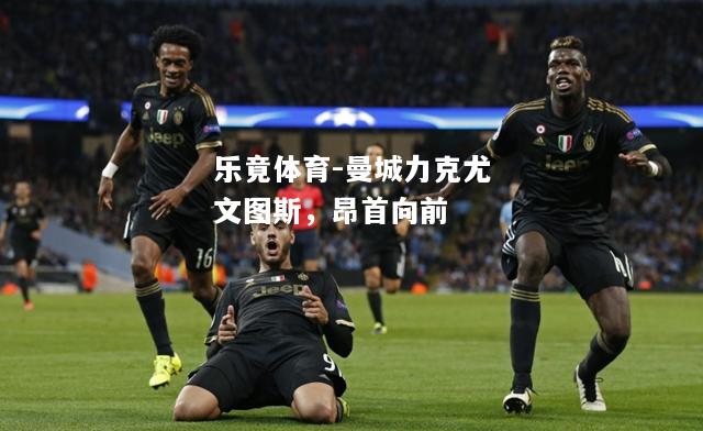 乐竟体育-曼城力克尤文图斯，昂首向前