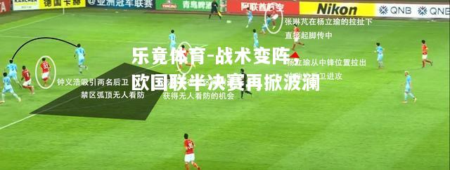 乐竟体育-战术变阵，欧国联半决赛再掀波澜