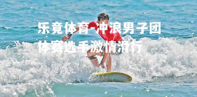 乐竟体育-冲浪男子团体赛选手激情滑行