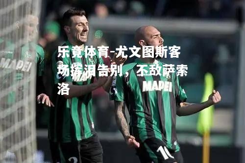 乐竟体育-尤文图斯客场挥泪告别，不敌萨索洛