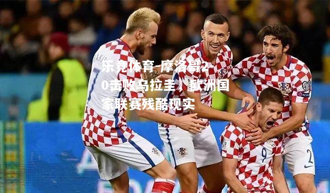 乐竟体育-摩洛哥2-0击败乌拉圭，欧洲国家联赛残酷现实