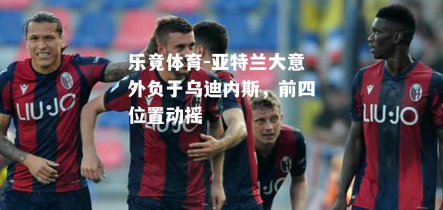 乐竟体育-亚特兰大意外负于乌迪内斯，前四位置动摇