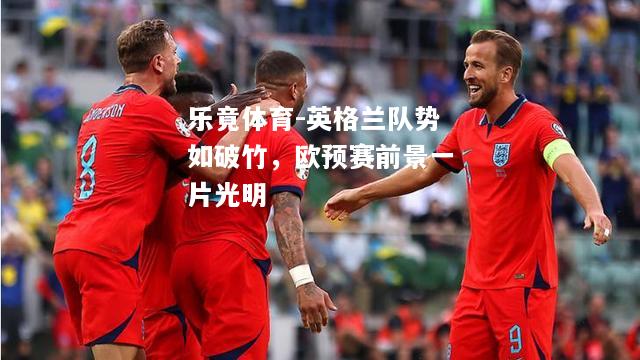 乐竟体育-英格兰队势如破竹，欧预赛前景一片光明