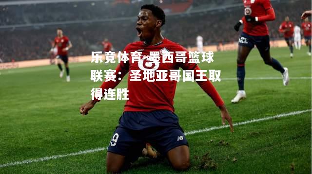 乐竟体育-墨西哥篮球联赛：圣地亚哥国王取得连胜
