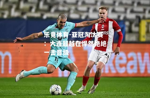 乐竟体育-亚冠淘汰赛：大连超越在悍然艳绝一击晋级