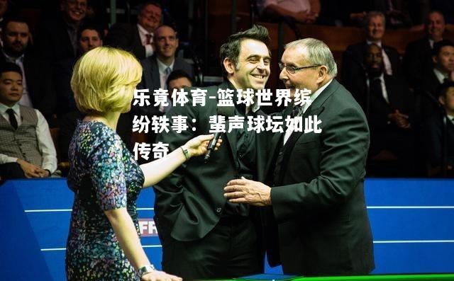 乐竟体育-篮球世界缤纷轶事：蜚声球坛如此传奇