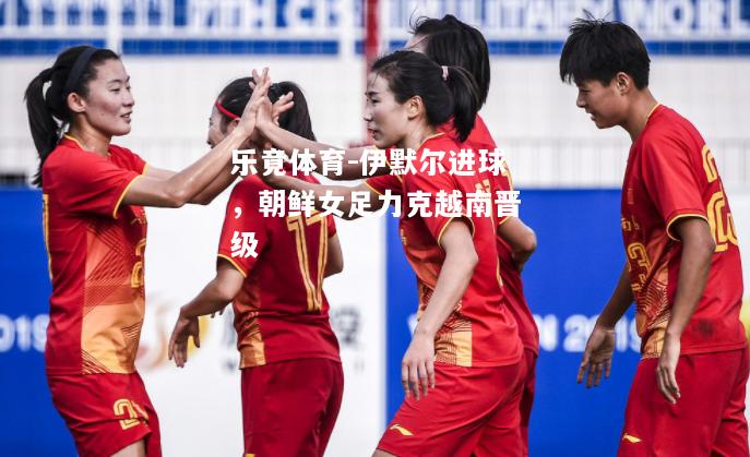 乐竟体育-伊默尔进球，朝鲜女足力克越南晋级