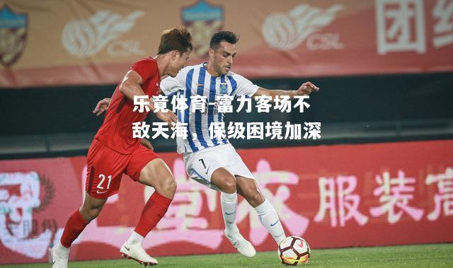 乐竟体育-富力客场不敌天海，保级困境加深