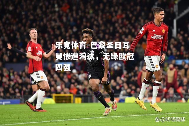 乐竟体育-巴黎圣日耳曼惨遭淘汰，无缘欧冠四强