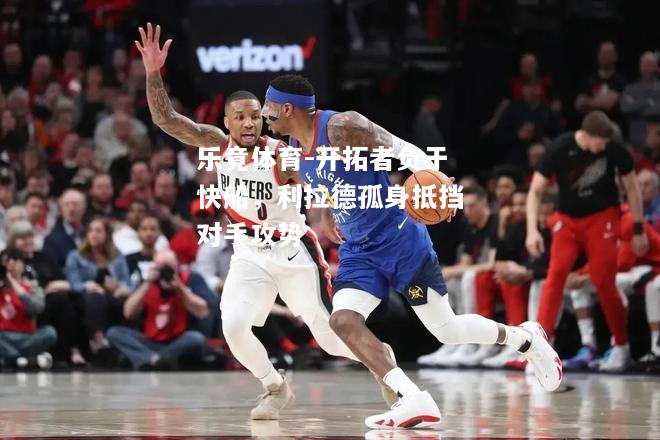 乐竟体育-开拓者负于快船，利拉德孤身抵挡对手攻势