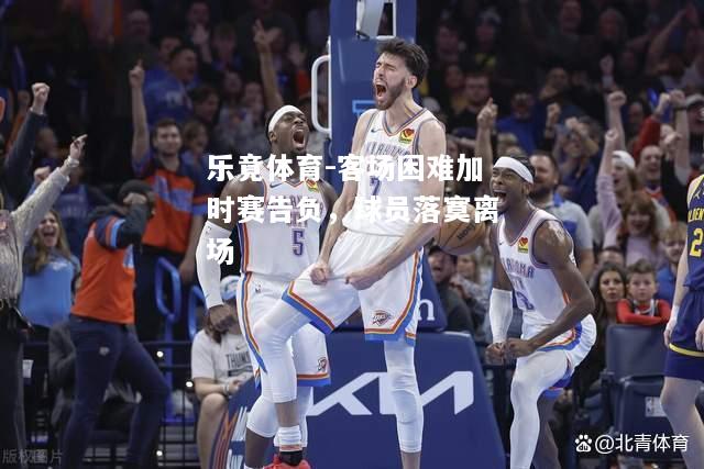 乐竟体育-客场困难加时赛告负，球员落寞离场