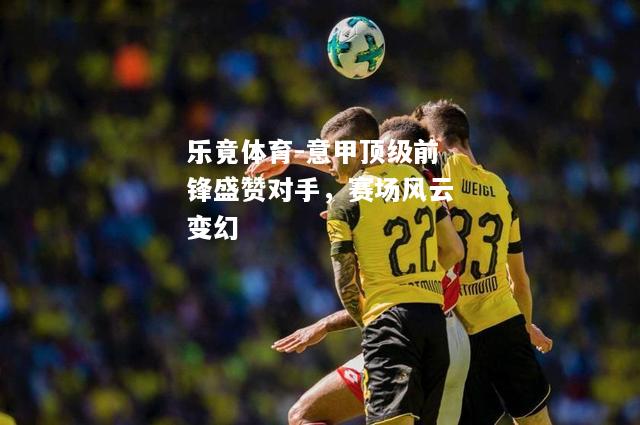 乐竟体育-意甲顶级前锋盛赞对手，赛场风云变幻