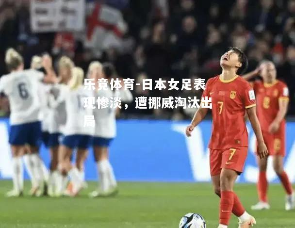 乐竟体育-日本女足表现惨淡，遭挪威淘汰出局