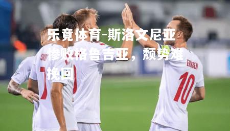 乐竟体育-斯洛文尼亚惨败格鲁吉亚，颓势难挽回
