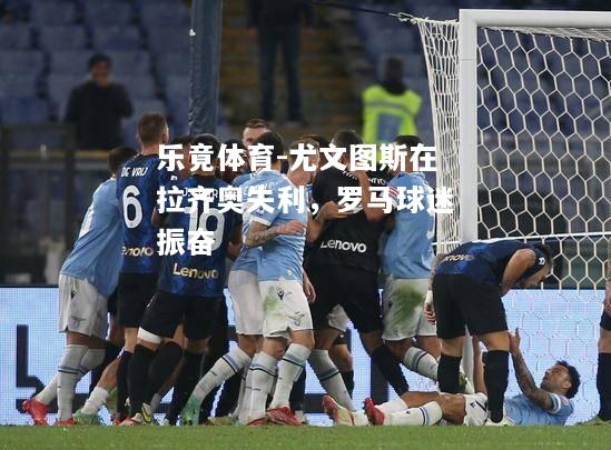 乐竟体育-尤文图斯在拉齐奥失利，罗马球迷振奋