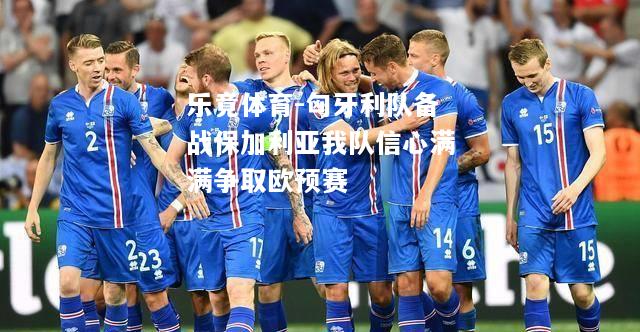 乐竟体育-匈牙利队备战保加利亚我队信心满满争取欧预赛