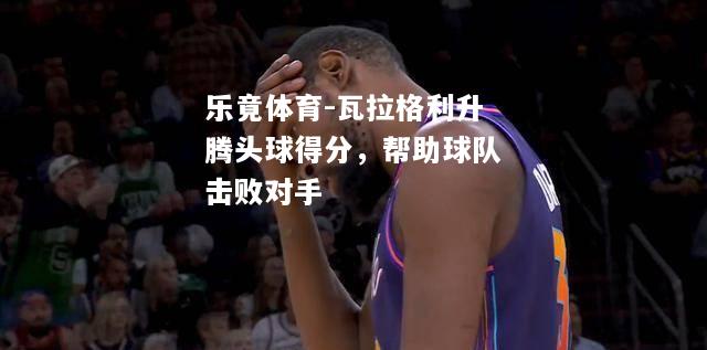乐竟体育-瓦拉格利升腾头球得分，帮助球队击败对手
