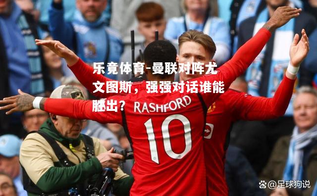 乐竟体育-曼联对阵尤文图斯，强强对话谁能胜出？