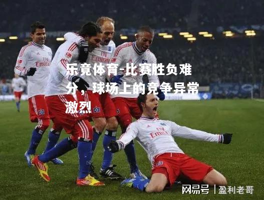 乐竟体育-比赛胜负难分，球场上的竞争异常激烈