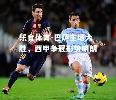 乐竟体育-巴萨主场大胜，西甲争冠形势明朗
