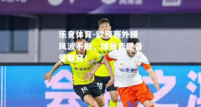 乐竟体育-欧预赛外援风波不断，球员表现备受瞩目！