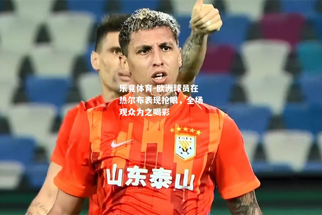 乐竟体育-欧洲球员在热尔布表现抢眼，全场观众为之喝彩