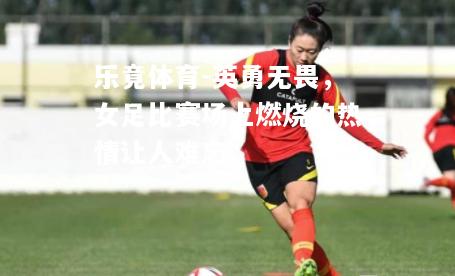 乐竟体育-英勇无畏，女足比赛场上燃烧的热情让人难忘