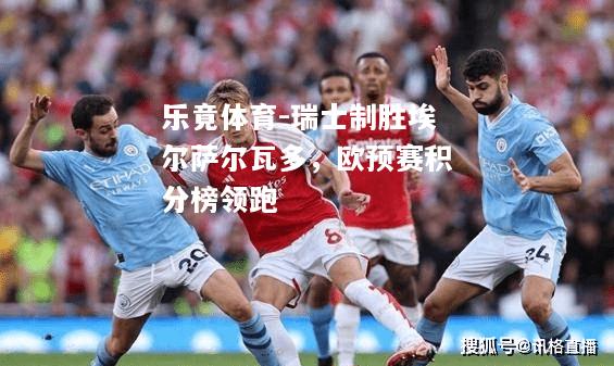 乐竟体育-瑞士制胜埃尔萨尔瓦多，欧预赛积分榜领跑