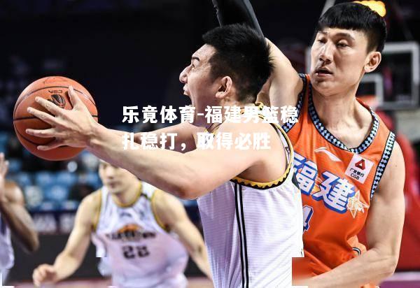 乐竟体育-福建男篮稳扎稳打，取得必胜